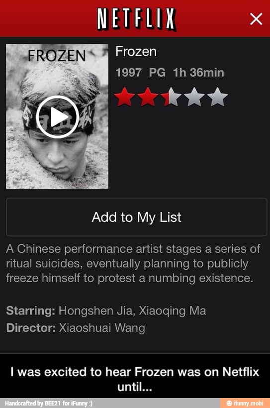 List
A Chinese performance artist stages a series of
ritual suicides, eventually planning to publicly
freeze himself to protest a numbing existence.
I was excited to hear Frozen was on Netflix - I was excited to hear Frozen was on Netflix until...