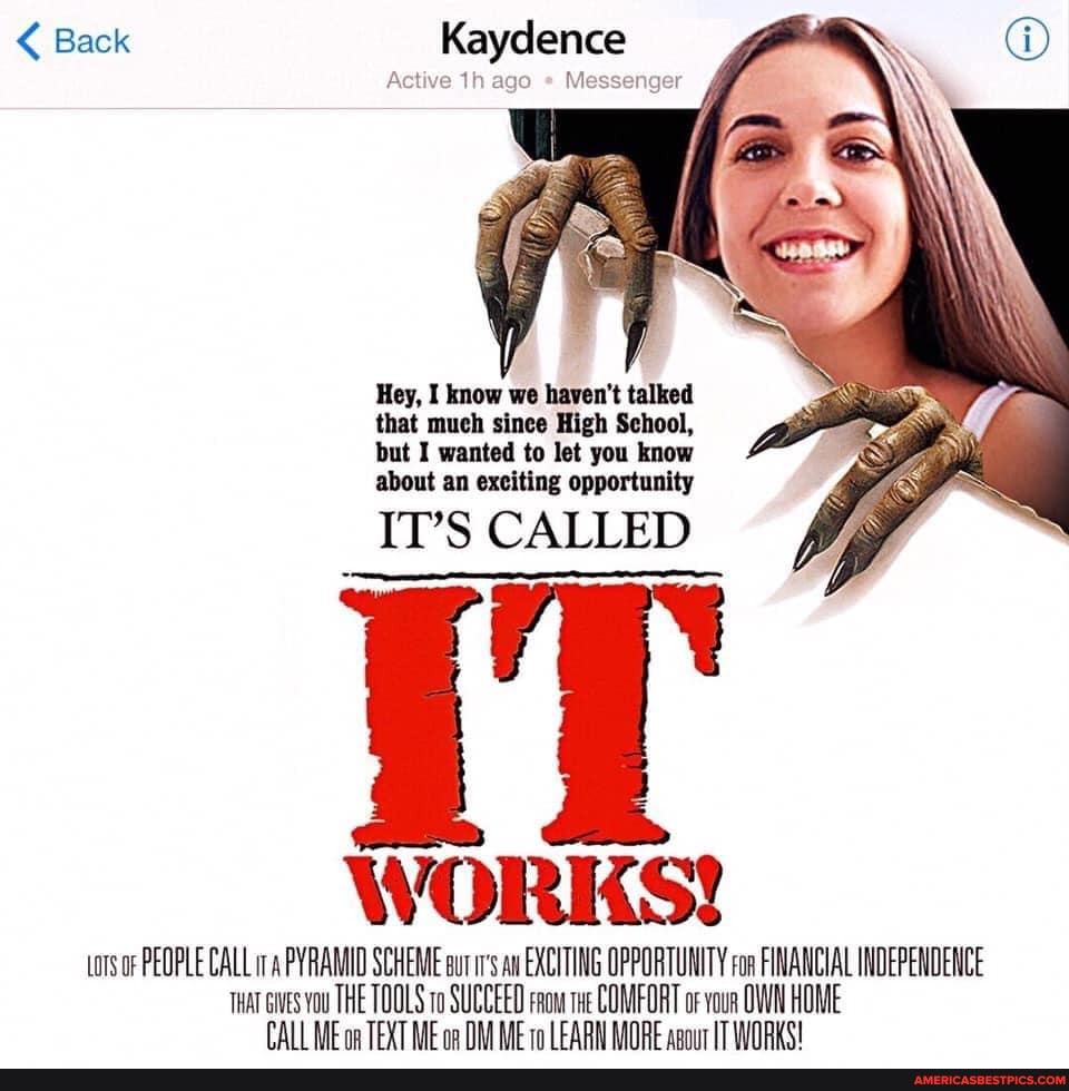 < Back Kaydence
Active ago Messenger
Hey, I know we haven't talked that much sinee High School, but I wanted to let you know about an exciting opportunity
IT'S CALLED WORKS!
tors oF PEOPLE CALL PYRAMID SCHEME ax EXCITING OPPORTUNITY ron FINANCIAL INDEPENDENCE Tuat ts you THE TOOLS SUCCEED snow COMFORT or vour OWN HOME WE TEXT ME WE FARN MORE TT
