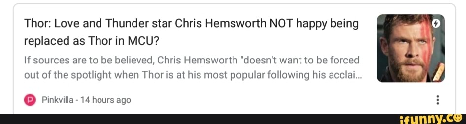 Thor: Love and Thunder star Chris Hemsworth NOT happy being
replaced as Thor in MCU?
If sources are to be believed, Chris Hemsworth "doesn't want to be forced
out of the spotlight when Thor is at his most popular following his acclai...
O Pinkvilla- 14 hours ago