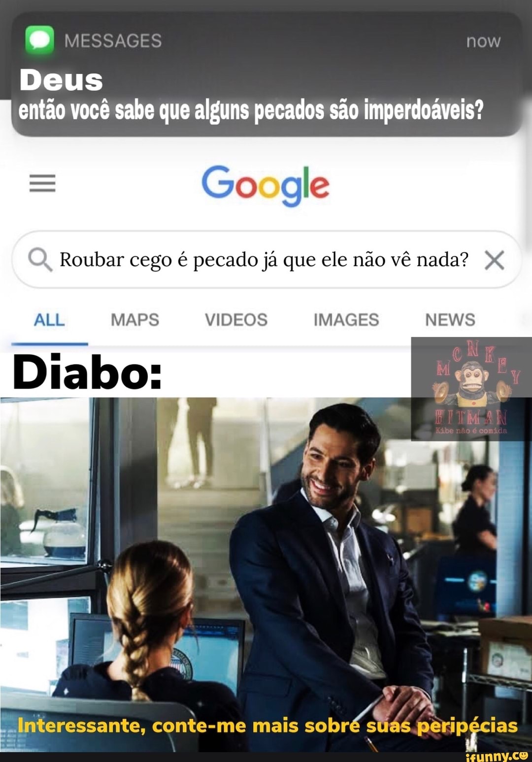 BB MESSAGES now
Deus então você sabe que alguns pecados são imperdoáveis?
oodle
Q, Roubar cego é pecado já que ele não vê nada?
Diabo:
ALL MAPS VIDEOS IMAGES NEWS
Interessante, conte-me mais sobré