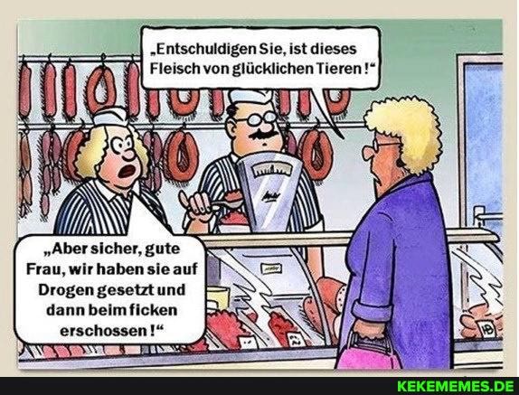 'Entschuldigen Sie, ist dieses
Fleisch von glücklichen Tieren!"
"Aber sicher, gute
Frau, wir haben sie auf
Drogen gesetztund dann beimficken erschossen!" au