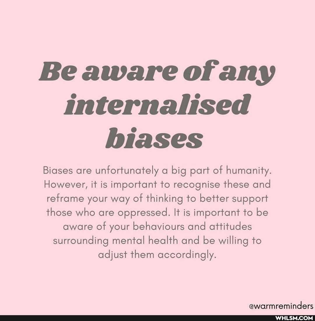 Beaware of any internalised biases
Biases are unfortunately a big part of humanity.
However, it is important to recognise these and reframe your way of thinking to better support those who are oppressed. It is important to be aware of your behaviours and attitudes surrounding mental health and be willing to adjust them accordingly.
@warmreminders