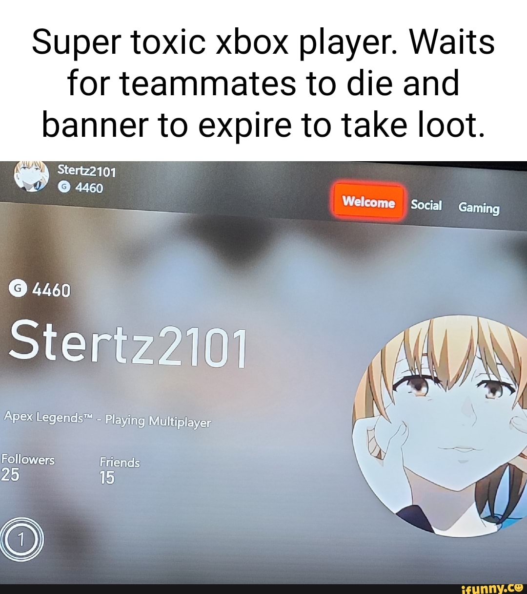 Super toxic xbox player. Waits
for teammates to die and banner to expire to take loot.
Stertz2101 a 4460
Welcome Social Gaming
4460
Stertz2101
apex Legends Playing Multiplayer
Followers Friends
25