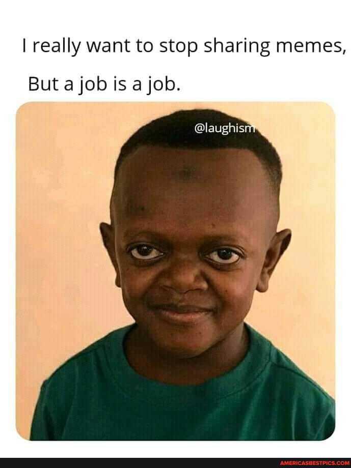 I really want to stop sharing memes,
But a job is a job.