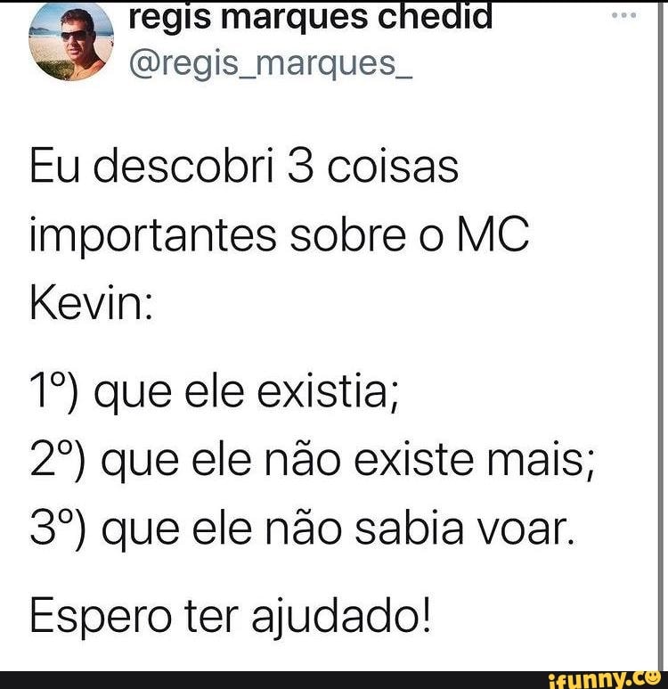 regis marques chedi regis marques
Eu descobri 3 coisas importantes sobre o MC Kevin:
que ele existia;
que ele não existe mais; que ele não sabia voar.
Espero ter ajudado!