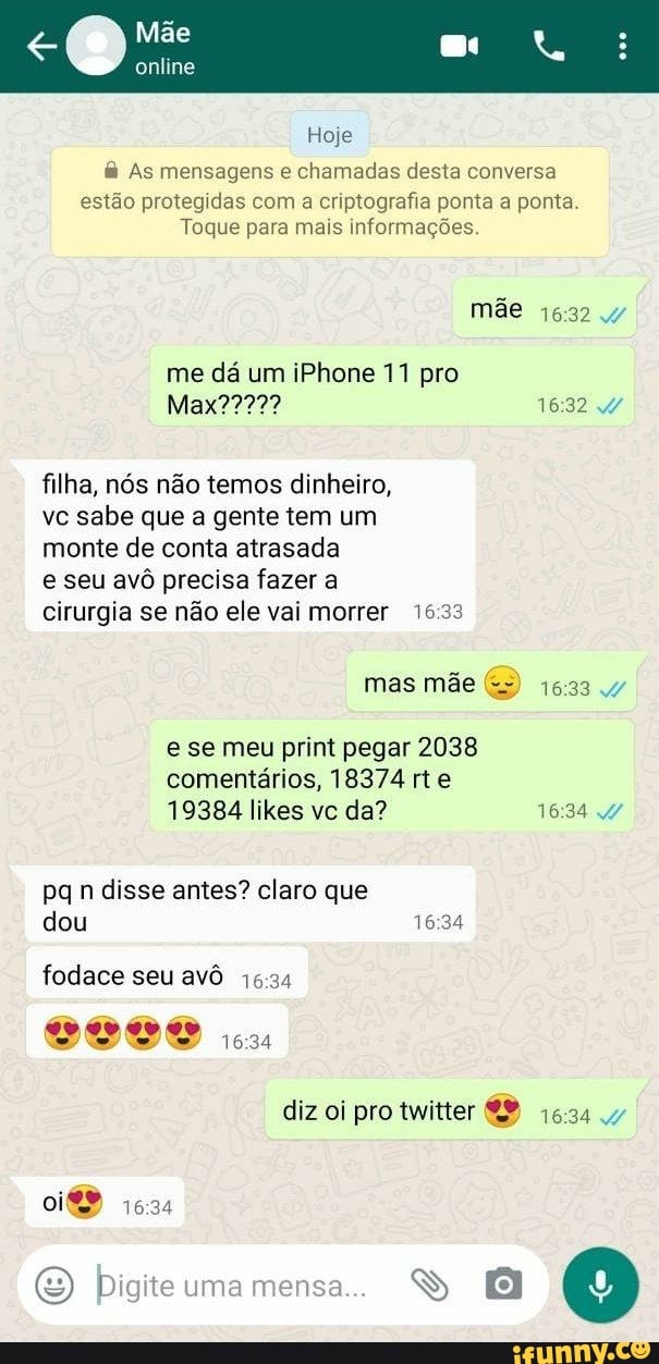 Hoje As mensagens e
chamadas desta conversa
estão protegidas com a criptografia ponta a ponta
Toque para mais informações.
me da um iPhone 11 pro
filha, nós não temos dinheiro,
vc sabe que a gente tem um
monte de conta atrasada
e seu avô precisa fazer a
cirurgia se não ele vai morrer 16:33
e se meu print pegar 2038
comentarios, 18374 rte
pq n disse antes? claro que
fodace seu avô 16:34