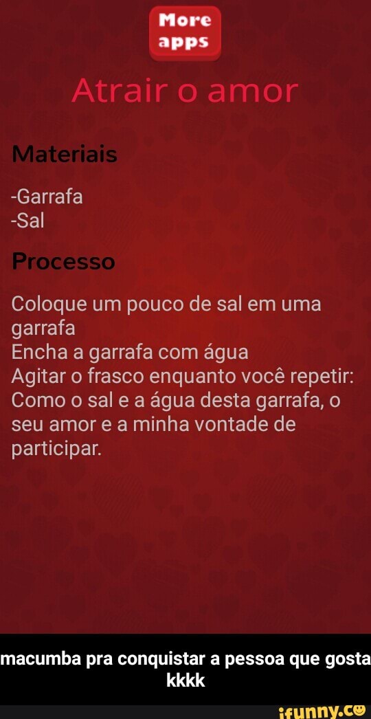 More
Coloque um pouco de sal em uma
garrafa
Encha a garrafa com água
Agitar o frasco enquanto você repetir:
Como o sal e a água desta garrafa, o
seu amor e a minha vontade de
participar.
macumba pra conquistar a pessoa que gosta - macumba pra conquistar a pessoa que gosta kkkk