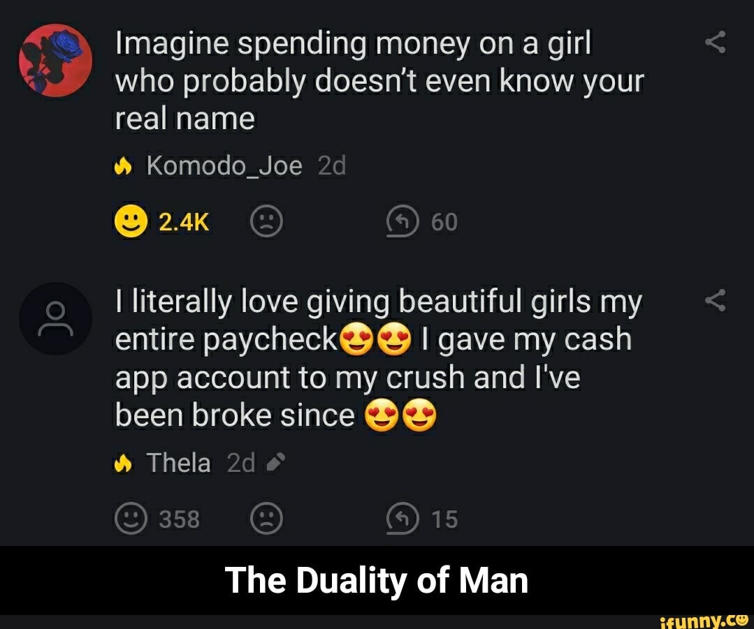 Imagine spending money on a girl
who probably doesn't even know your
real name Komodo_Joe
I literally love giving beautiful girls my
entire paycheckS Y I gave my cash
app account to my crush and I've
been broke since BB Thela
The Duality of Man - The Duality of Man