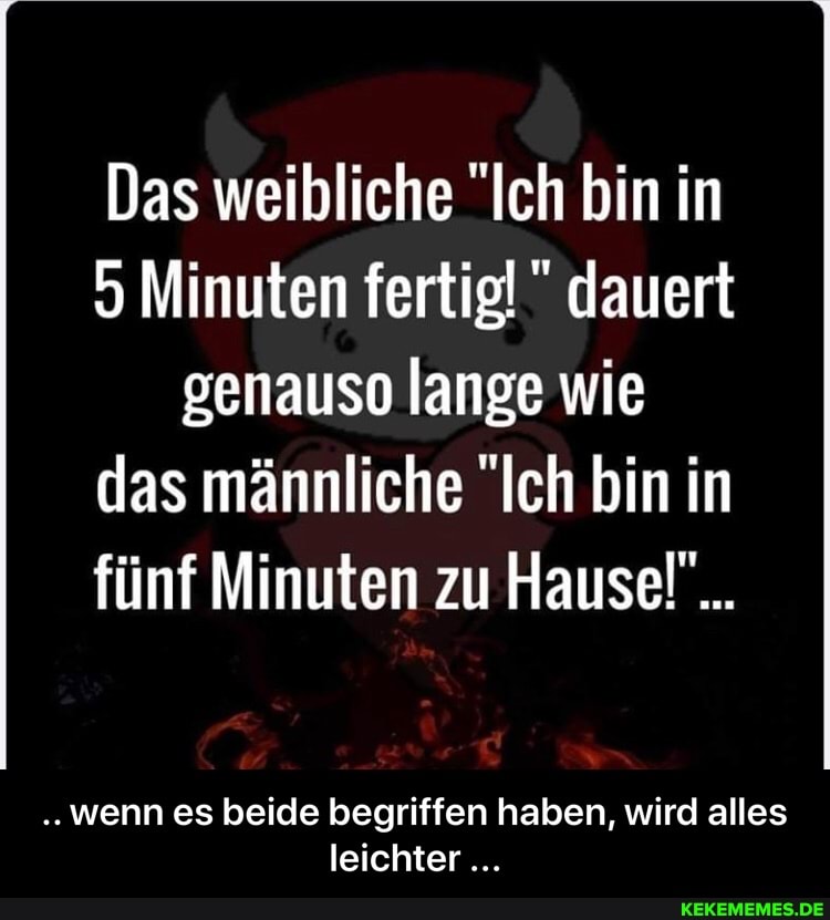 Das weibliche "Ich bin in
5 Minuten fertig!" dauert genauso lange wie das männliche "Ich bin in fünf Minuten zu Hause!"...
..wenn es beide begriffen haben, wird alles leichter - .. wenn es beide begriffen haben, wird alles leichter ...