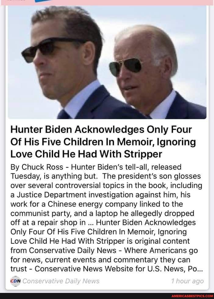 Hunter Biden Acknowledges Only Four
Of His Five Children In Memoir, Ignoring
Love Child He Had With Stripper
By Chuck Ross - Hunter Biden's tell-all, released
Tuesday, is anything but. The president's son glosses over several controversial topics in the book, including a Justice Department investigation against him, his work for a Chinese energy company linked to the communist party, and a laptop he allegedly dropped off at a repair shop in Hunter Biden Acknowledges
Only Four Of His Five Children In Memoir, Ignoring
Love Child He Had With Stripper is original content from Conservative Daily News - Where Americans go for news, current events and commentary they can trust - Conservative News Website for US. News, Po...
Conservative Daily News heur age.
\coN