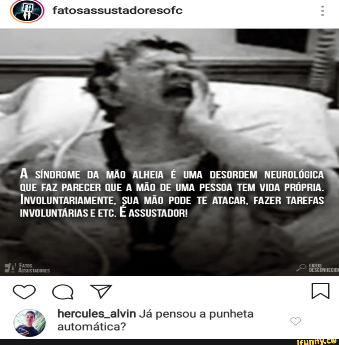 fatosassustadoresofc
À SÍNDROME DA MÃO ALHEIA É UMA DESORDEM NEUROLÓGICA
QUE FAZ PARECER QUE A MÃO DE UMA PESSOA TEM VIDA PROPRIA.
INVOLUNTARIAMENTE, SUA MÃO PODE TE ATACAR, FAZER TAREFAS
INVOLUNTÁRIAS E ETC.
É ASSUSTADOR!
automática?
4 ercules. alvin Já pensou a punheta