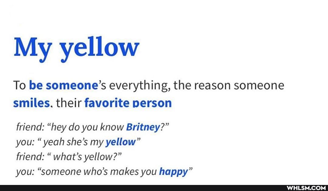 My yellow
To be someone's everything, the reason someone smiles. their favorite person
friend: "hey do you know Britney?"
you: "yeah she's my yellow"
friend: " what's yellow?"
you: "someone who's makes you happy"