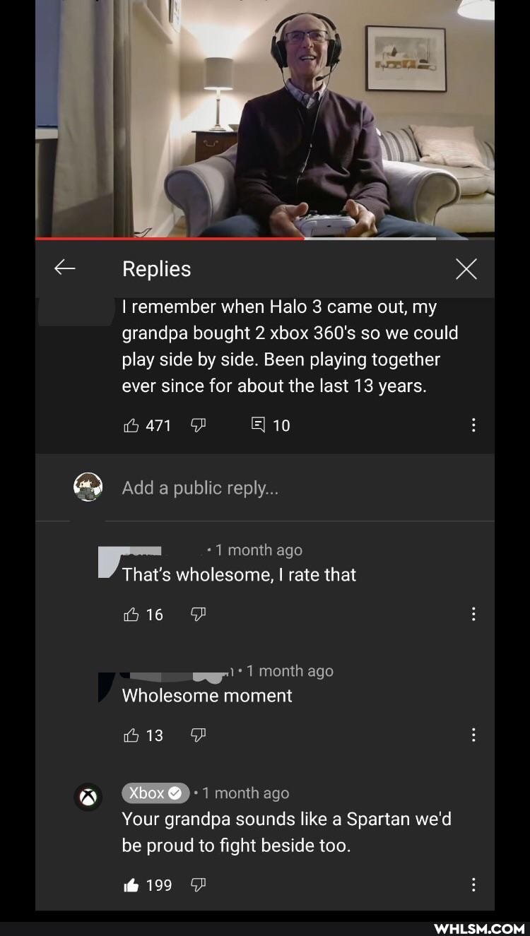 Replies
xX
I remember when Halo 3 came out, my grandpa bought 2 xbox 360's so we could play side by side. Been playing together ever since for about the last 13 years.
10
Add public reply...
month ago
That's wholesome, I rate that
month ago
Wholesome moment
(om
month ago
Your grandpa sounds like a Spartan we'd be proud to fight beside too.
199