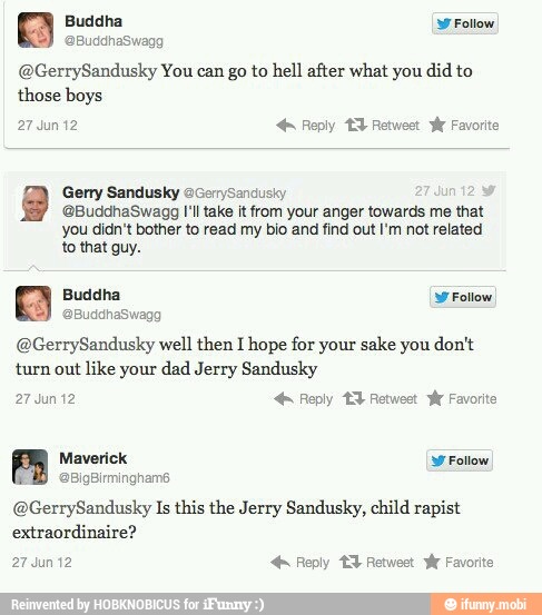 @GerrySandusky You can go to hell after what you did to
@BuddhaSwagg I'll take it from your anger towards me that
you didn't bother to read my bio and find out I'm not related
@GerrySandusky well then I hope for your sake you don't
turn out
like your dad Jerry Sandusky
@GerrySandusky Is this the Jerry Sandusky, child rapist
extraordinaire?
PERA ENCODER ST di