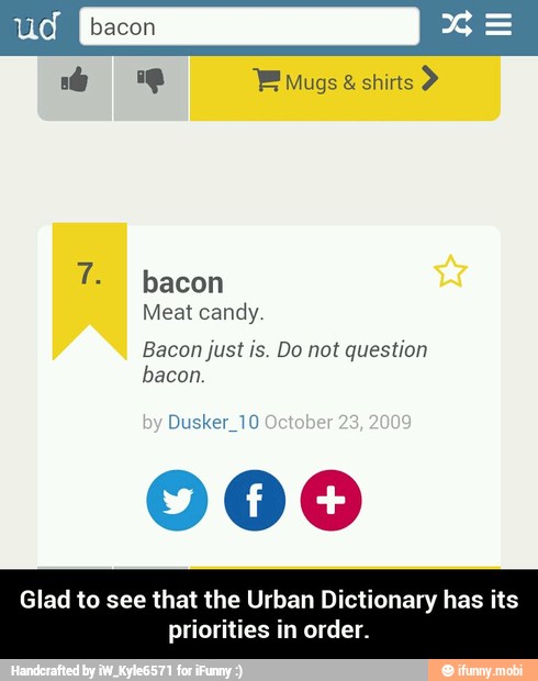 candy
Bacon just is. Do not question
bacon.
Dusker_10
000
Glad to see that the Urban Dictionary has its
priorities in order. - Glad to see that the Urban Dictionary has its priorities in order.