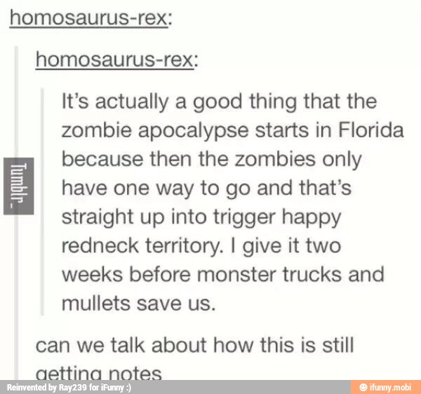 homosaurus-rex:
homosaurus-rex:
It's actually a good thing that the
zombie apocalypse starts in Florida
because then the zombies only
have one way to go and that's
straight up into trigger happy
redneck territory. I give it two
weeks before monster trucks and
INES VICE TEA
can we talk about how this is still
aettina notes