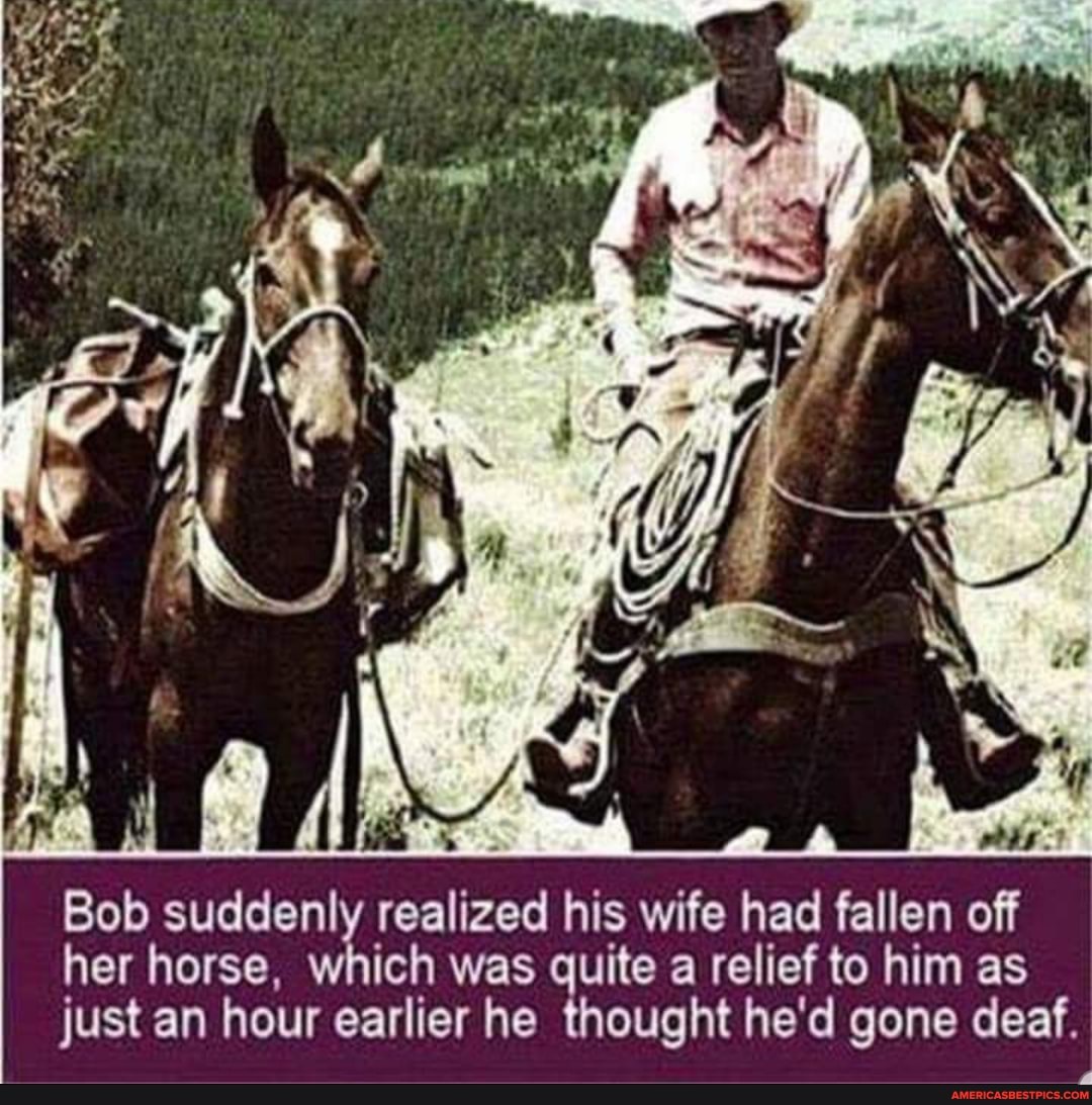 AS
suddenly realized his wife had fallen off her horse, which was quite a relief to him as just an hour earlier he thought he'd gone deaf.