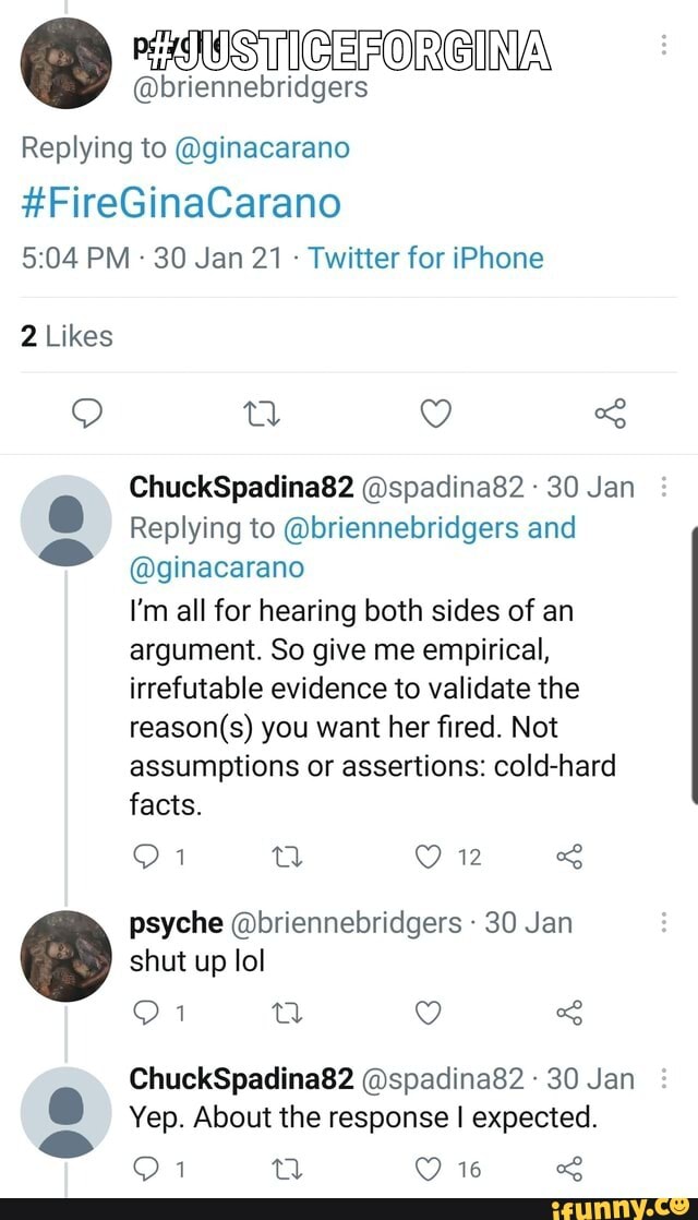 CERORGINA
@briennebridgers
Replying to @ginacarano
#FireGinaCarano
PM - 30 Jan 21 Twitter for iPhone
2 Likes
ChuckSpadina82 @spadina82 30 Jan
Replying to @briennebridgers and
@ginacarano
I'm all for hearing both sides of an argument. So give me empirical, irrefutable evidence to validate the you want her fired. Not assumptions or assertions: cold-hard facts.
12 psyche @briennebridgers 30 Jan shut up lol
ChuckSpadina82 @spadina82 30 Jan
Yep. About the response I expected.
16