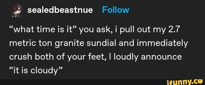 "what time is it" you ask, i pull out my 2.7
metric ton granite sundial and immediately
crush both of your feet, I loudly announce
"it is cloudy"
