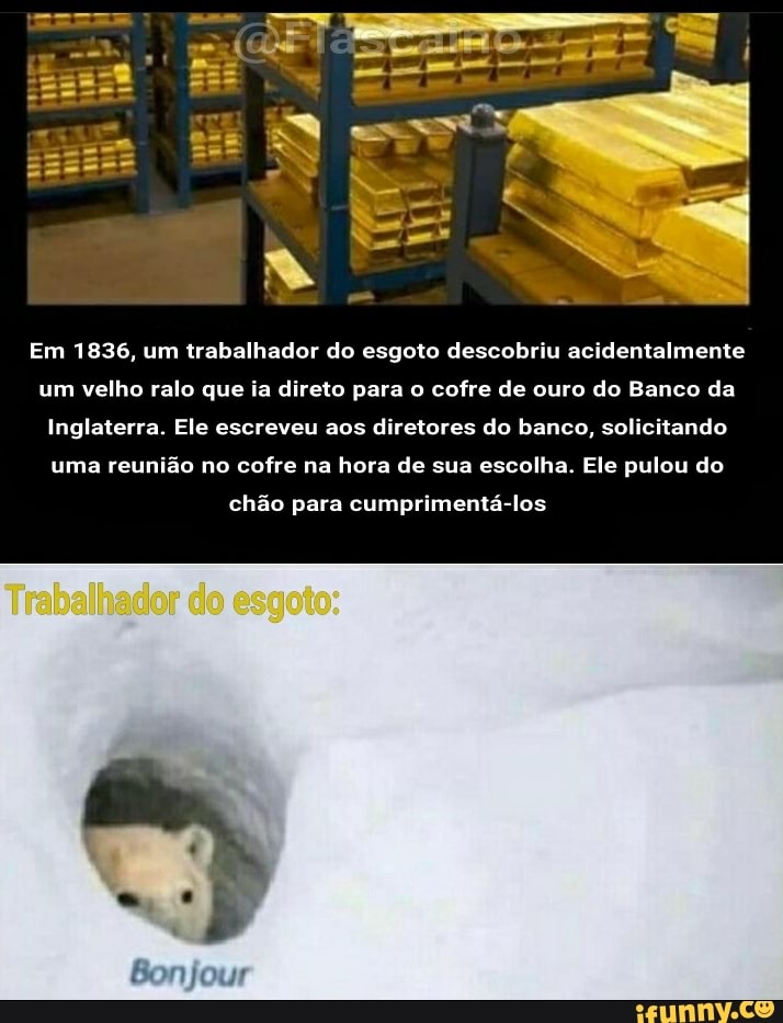 Em 1836, um trabalhador do esgoto descobriu acidentalmente
um velho ralo que ia direto para o cofre de ouro do Banco da
Inglaterra. Ele escreveu aos diretores do banco, solicitando uma reunião no cofre na hora de sua escolha. Ele pulou do
chão para cumprimentá-los
Bonjour