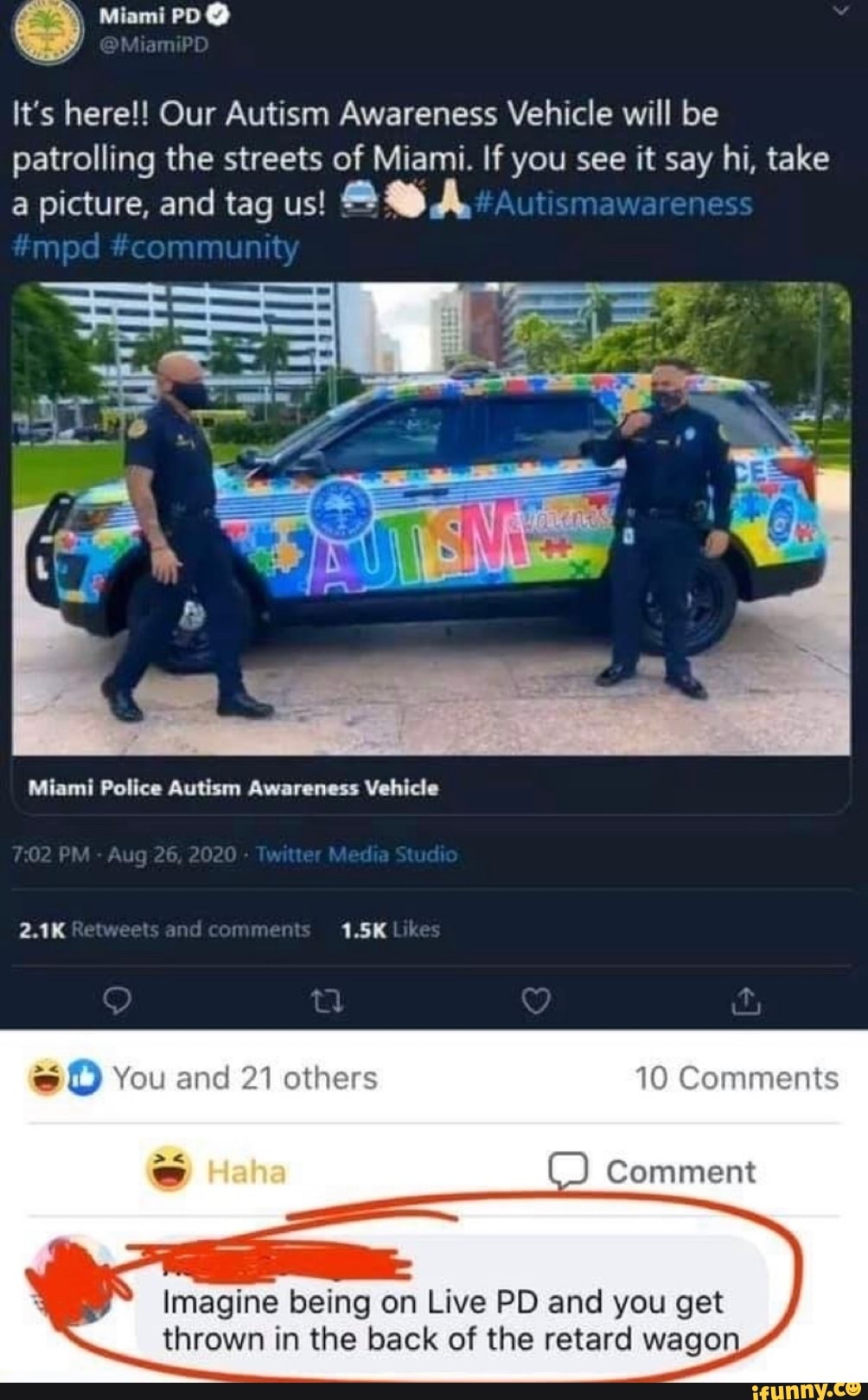 Miami PD
#mpd #community
It's here!! Our Autism Awareness Vehicle will be patrolling the streets of Miami. If you see it say hi, take a picture, and tag us!
Miami Police Autism Awareness Vehicle
PM Aug 26 202
2.1K Retweets 1.5K
Haha
You and 21 others 10 Comments
Comment
SSS
Imagine being on Live PD and you get thrown in the back of the retard wagon