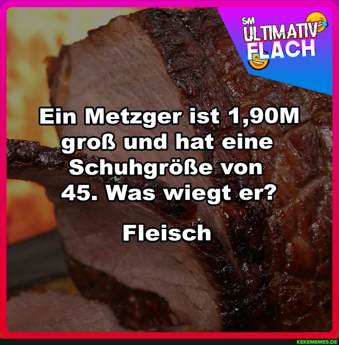 ULTIMATIV?
FLACH
Ein Metzger ist 1,90M groß und hat eine
Schuhgröße von
45. Was wiegt er?
Fleisch