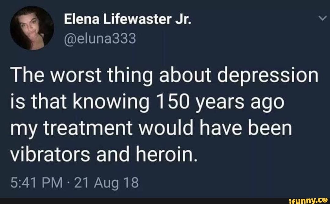 The worst thing about depression
is that knowing 150 years ago
my treatment would have been
vibrators and heroin.