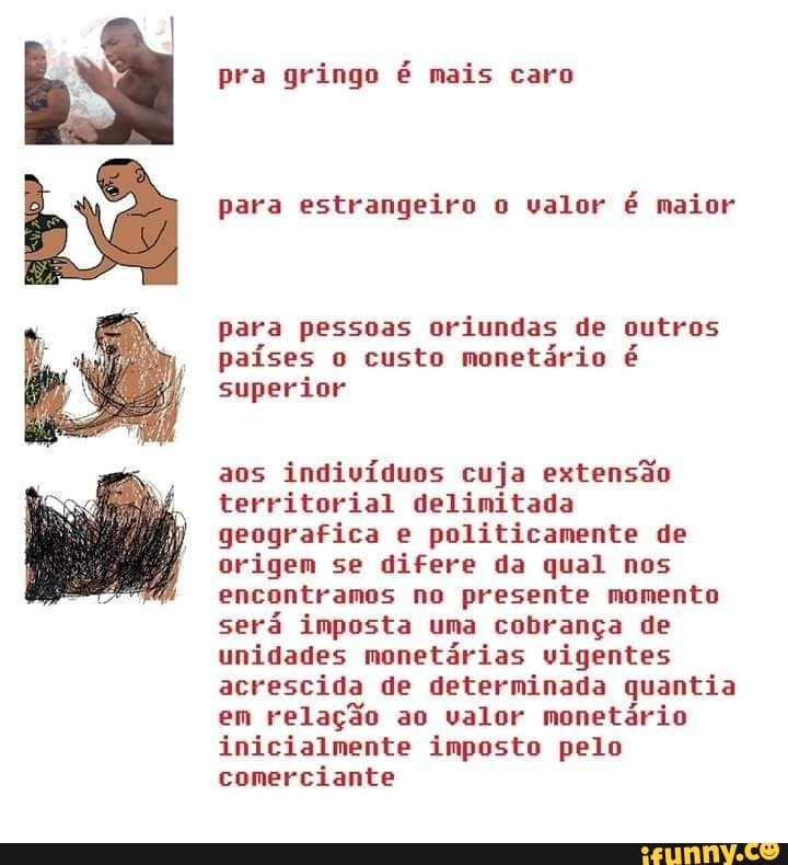 para estrangeiro o valor é maior
para pessoas oriundas de outros
países o custo monetário é
superior
aos
indivíduos cuja extensão
territorial delimitada
geografica e politicamente de
origem se difere da qual nos
encontramos no presente momento
será imposta uma cobrança de
unidades monetárias vigentes
acrescida de determinada quantia
em
relação ao valor monetário
inicialmente imposto pelo
comerciante