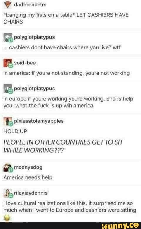 *banging my fists on a table* LET CASHIERS HAVE
CHAIRS
a
cashiers dont have chairs where you live? wtf
BB
in america: if youre not standing, youre not working
a polyglotplatypus
in europe if youre working youre working. chairs help
you. what the fuck is up wih america
E pixiesstolemyapples
PEOPLE IN OTHER COUNTRIES GET TO SIT
WHILE WORKING???
2 moonysdog
America needs help
I love cultural realizations like this. it surprised me so
much when I went to Europe and cashiers were sitting
a