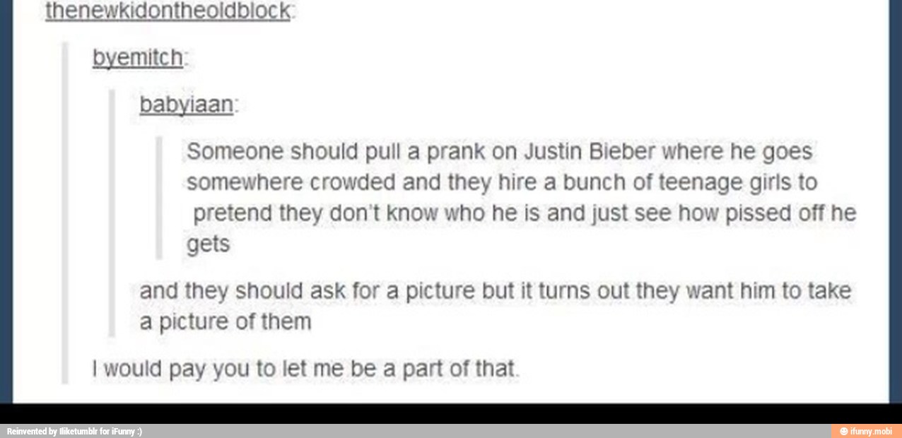 thenewkidontheoldblock
babyiaan
Someone should pull a prank on Justin Bieber where he goes
somewhere crowded and they hire a bunch of teenage girls to
pretend they don't know who he is and just see how pissed off he
gets
and they should ask for a picture but it turns out they want him to take
a picture of them
I would pay you to let me be a part of that
