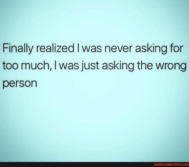 Finally realized I was never asking for too much, I was just asking the wrong person
