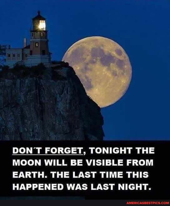 DON'T FORGET, TONIGHT THE MOON WILL BE VISIBLE FROM EARTH. THE LAST TIME THIS
HAPPENED WAS LAST NIGHT.