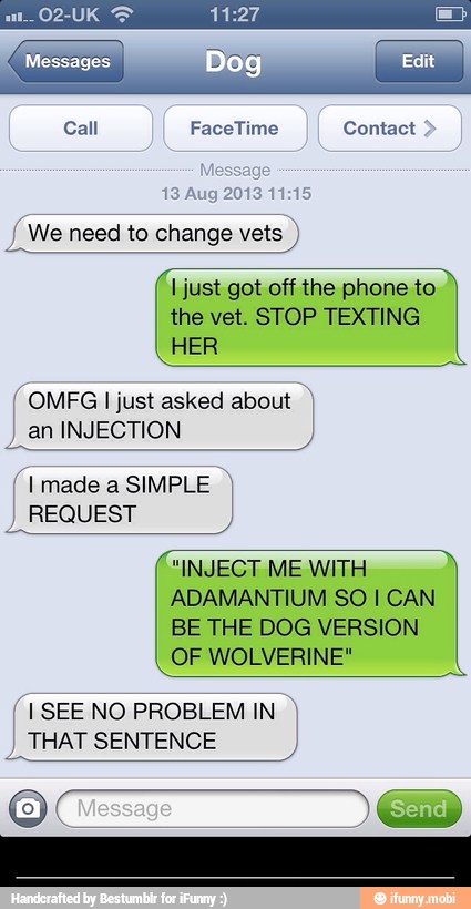 Call FaceTime Contact We need to change vets I just got off the phone to
the vet. STOP TEXTING
HER
OMFG I just asked about an INJECTION
REQUEST
"INJECT ME WITH
ADAMANTIUM SO I CAN
BE THE DOG VERSION
(I SEE NO PROBLEM IN I
THAT SENTENCE - ________________________________________