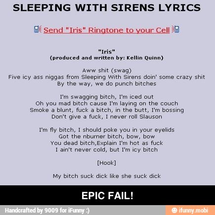 SLEEPING WITH SIRENS LYRICS
(produced and written by: Kellin Quinn)
'Aww shit (swag)
Five iey ass niggas from Sleeping With Sirens doin' some crazy shit
By the way, we do punch bitches
Tm swagging bitch, Im iced out
Oh you mad bitch cause I'm laying on the couch
Smoke a blunt, fuck a bitch, in the butt, I'm bossing
Don't give a
fuck, 1 never
roll Slauson
im fly bitch, 1 should poke you in your eyelids
Got the nburner bitch, bow, bow
You dead bitch Explain I'm hot as fuck
Tain't never cold, but I'm icy bitch
My bitch suck dick like she suck dick
EPIC FAIL! - EPIC FAIL!