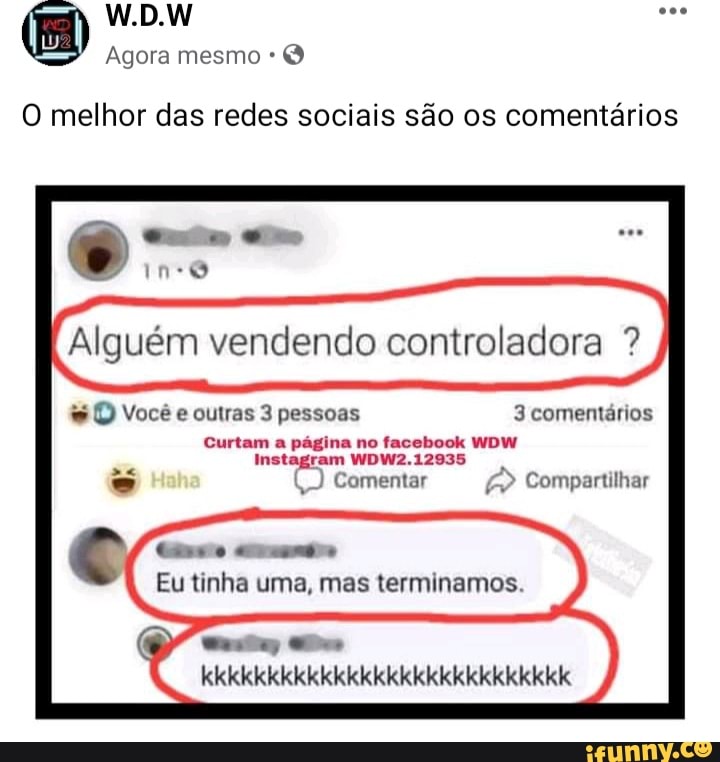 W.D.W
Agora mesmo
O melhor das redes sociais são os comentários
Ino
Alguém vendendo controladora ?
O) Você e outras 3 pessoas 3 comentários
Curtam a pagina no facebook WDW Instagram WDW2.12935
Comentar Compartilhar
timo
Eu tinha uma, mas terminamos
kkkkkkkkkkkkkkkkkkkkkkkkkkkk