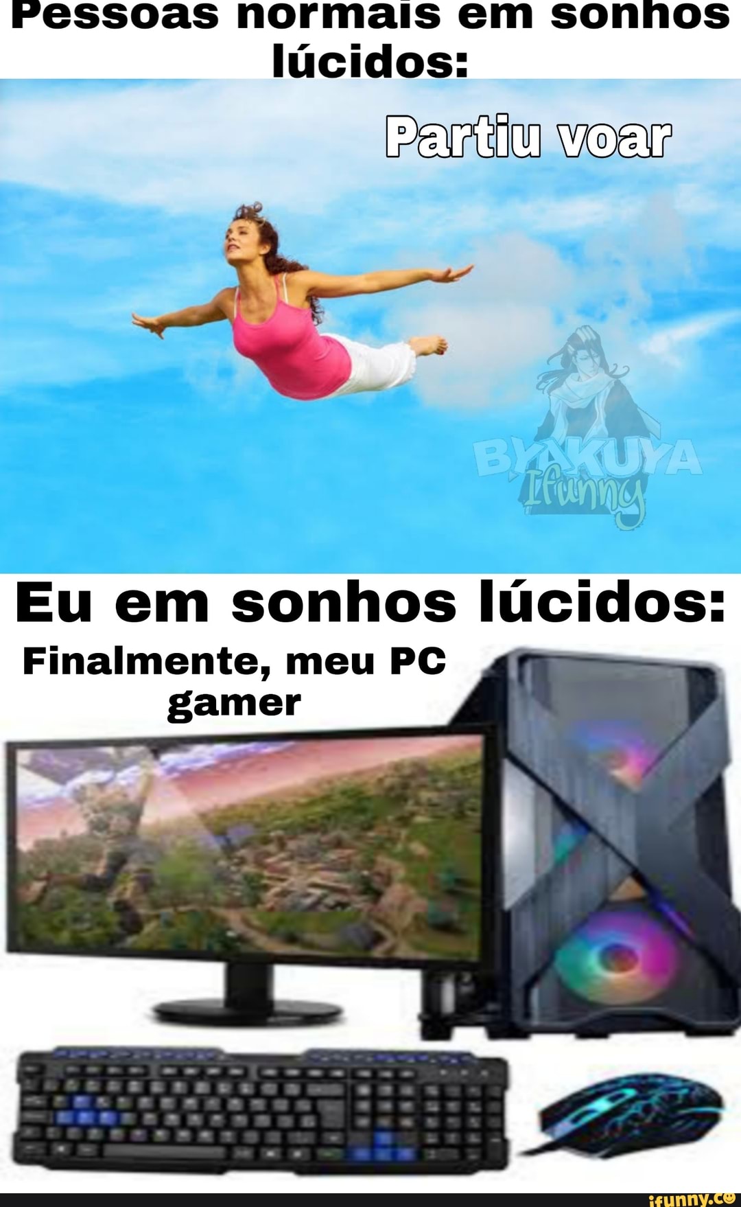 Pessoas normais em sonhos
lúcidos:
Partiu voar
Eu em sonhos lúcidos:
Finalmente, meu PC gamer