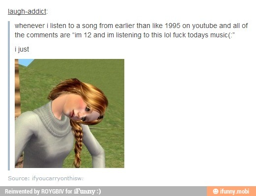 laugh-addict:
whenever i listen to a song from earlier than like 1995 on youtube and all of
the comments are "im 12 and im listening to this lol fuck todays music(:"
just