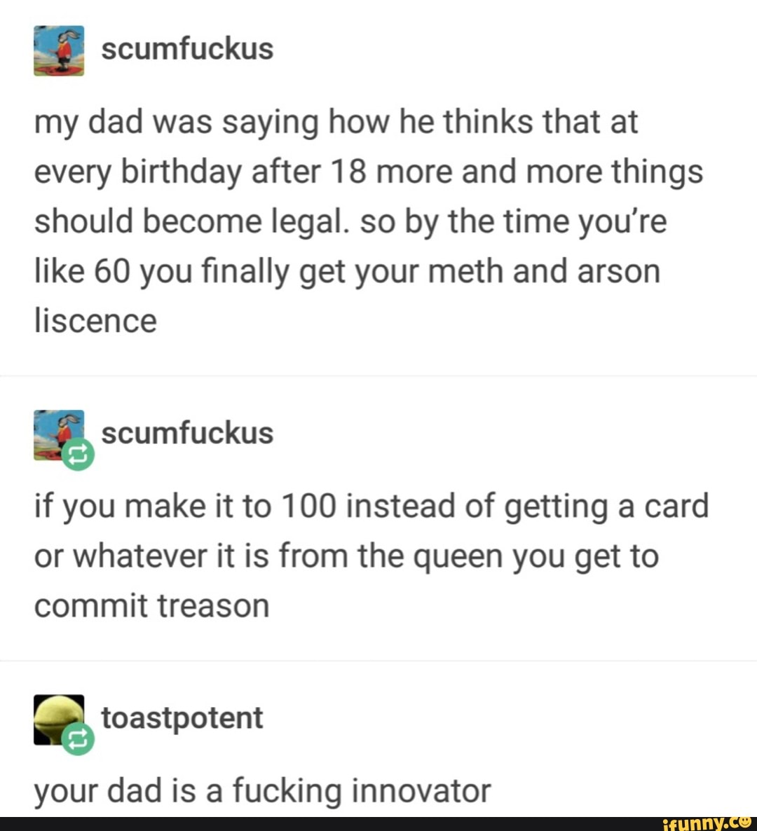 . scumfuckus
my dad was saying how he thinks that at
every birthday after 18 more and more things
should become legal. so by the time you're
like 60 you finally get your meth and arson
Hscence
%
if you make it to 100 instead of getting a card
or whatever it is from the queen you get to
commit treason
%
your dad is a fucking innovator