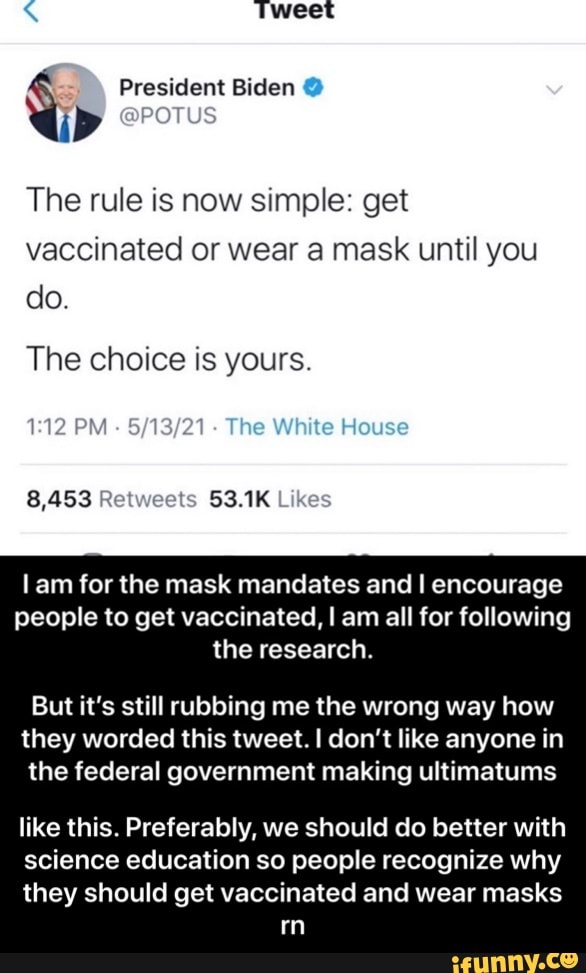 Tweet
President Biden @
@POTUS
The rule is now simple: get vaccinated or wear a mask until you do.
The choice is yours.
PM The White House
8,453 Retweets 53.1K
lam for the mask mandates and I encourage people to get vaccinated, I am all for following the research.
But it's still rubbing me the wrong way how they worded this tweet. don't like anyone in the federal government making ultimatums
like this. Preferably, we should do better with
science education so people recognize why
they should get vaccinated and wear masks mm - like this. Preferably, we should do better with science education so people recognize why they should get vaccinated and wear masks rn