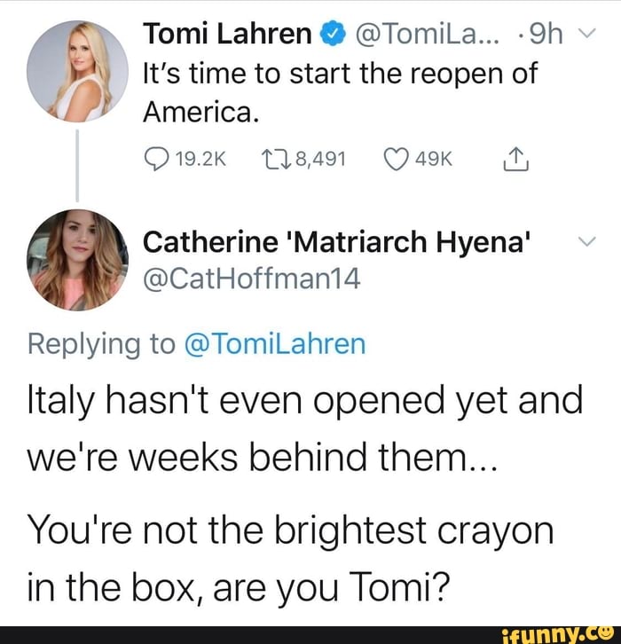 A It's time to start the reopen of
{2 America.
Catherine 'Matriarch Hyena'
Replying to @TomiLahren
Italy hasn't even opened yet and
we're weeks behind them...
You're not the brightest crayon
in the box, are you Tomi?