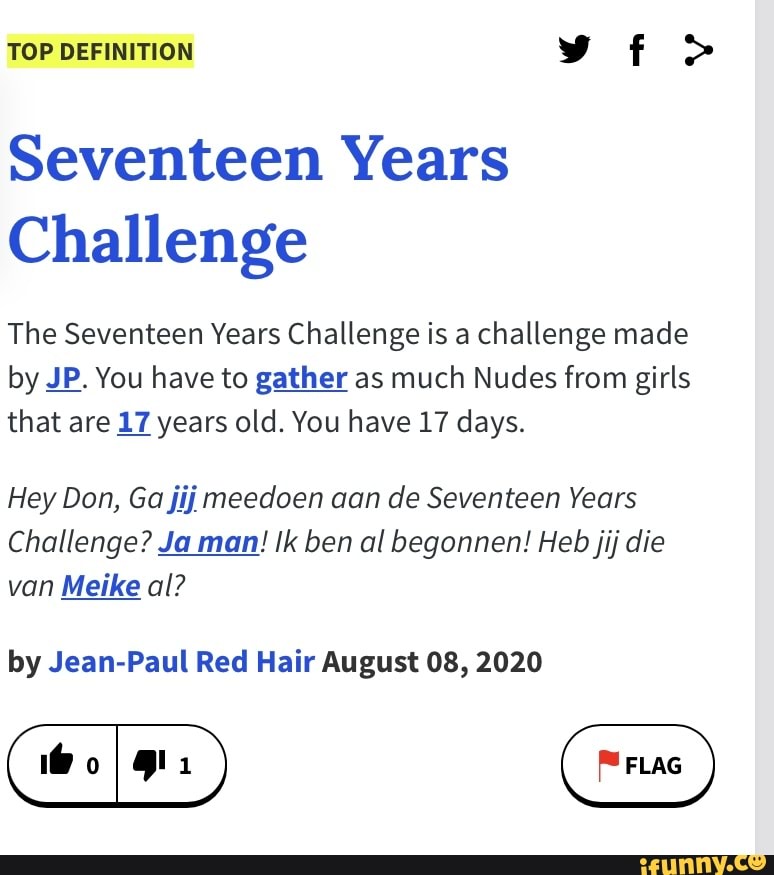 TOP DEFINITION vf >
Seventeen Years
Challenge
The Seventeen Years Challenge is a challenge made by JP. You have to gather as much Nudes from girls that are 17 years old. You have 17 days.
Hey Don, Ga jij meedoen aan de Seventeen Years
Challenge? Ja man! ben al begonnen! Heb jij die van Meike al?
by Jean-Paul Red Hair August 08, 2020
