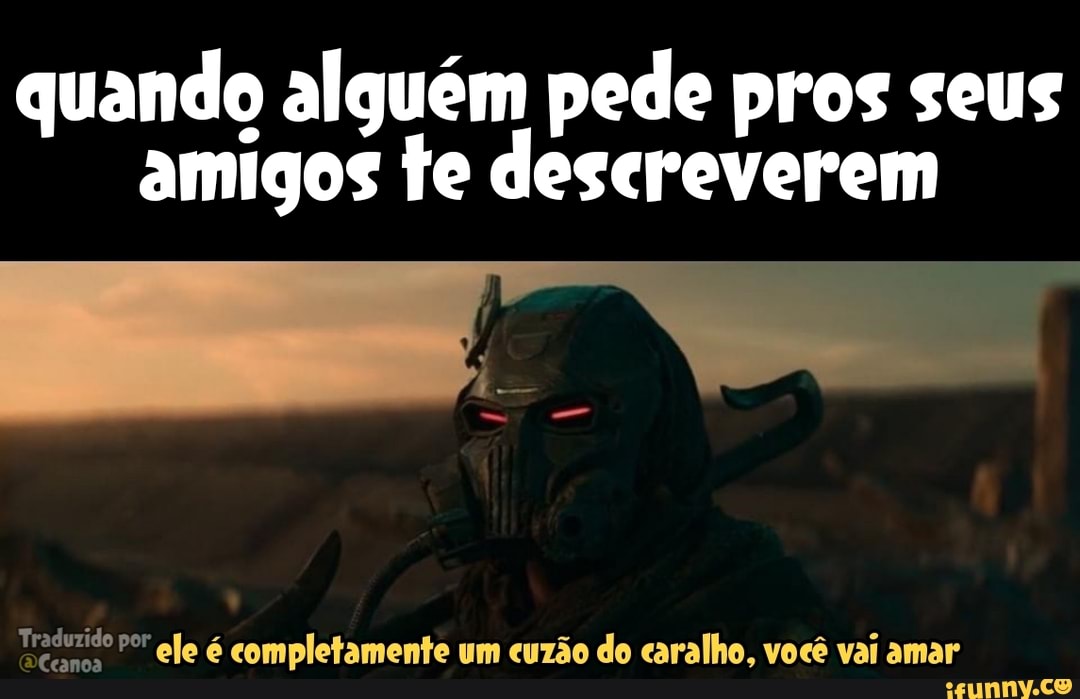quando alguém pede pros seus amigos te descreverem
Traduzido por canc
por ele é completamente um cuzão do caralho, você vai amar