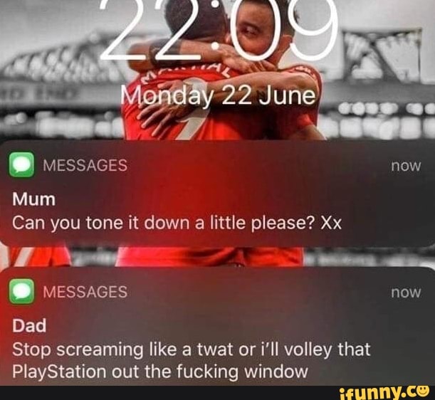 MESSAGES now
Mum
Can you tone it down
a
little please? Xx
YN awl Destas tim,
MESSAGES now
Dad
Stop screaming like a twat or i'll volley that
PlayStation out the fucking window