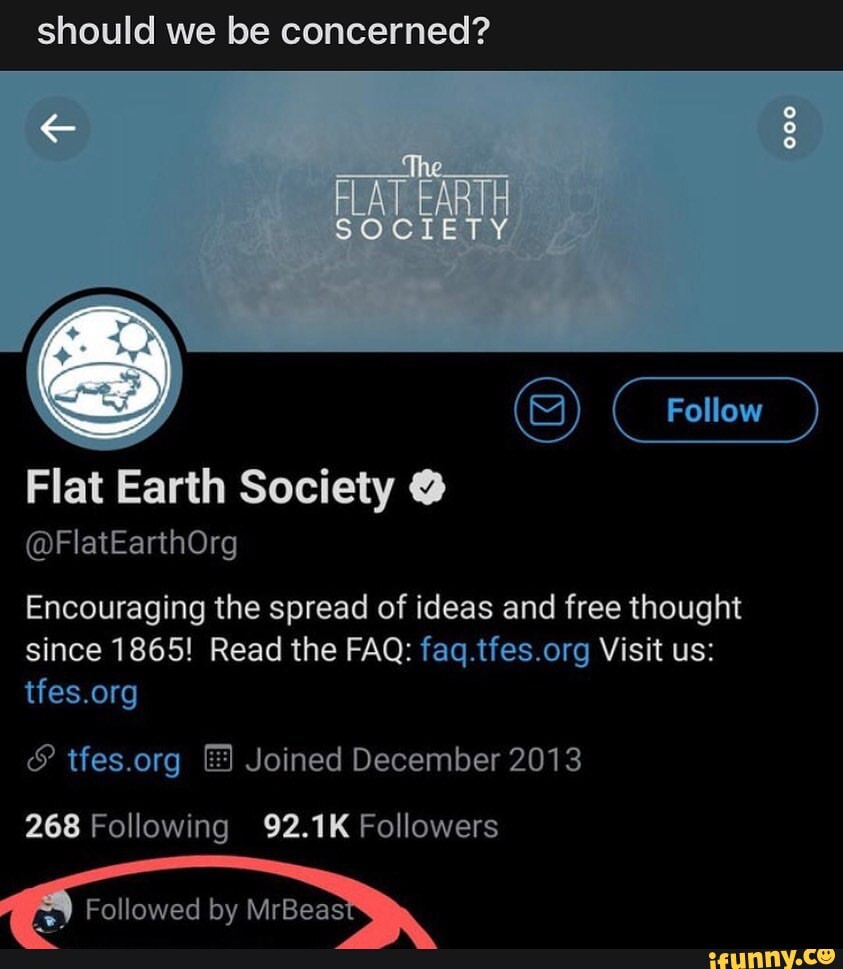 should we be concerned?
FLAT EARTH SOCIETY Follow
Flat Earth Society
@FlatEarthOrg
Encouraging the spread of ideas and free thought since 1865! Read the FAQ: Visit us:
& Joined December 2013
268 Following 92.1K Followers
Followed by MrBeasiy,