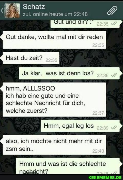 Schatz
l. online heute um 22:
ut und dir?
Gut danke, wollte mal mit dir reden
Hast du zeit?
Ja klar, was ist denn los?
hmm, ALLLSSOO
ich hab eine gute und eine schlechte Nachricht für dich, welche zuerst?
Hmm, egal leg los
also, ich möchte nicht mehr mit dir zsm sein..
Hmm und was ist die schlechte
nachricht?