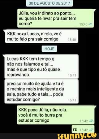Júlia, vou ir direto ao ponto.
eu queria te levar pra sair tem
como?
KKK poxa Lucas, n rola, vc é
muito feio pra sair comigo
Lucas KKK tem tempo q
não nos falamos e tal
mas é que tipo eu tô quase
reprovando
preciso muito de ajuda e tu é
o menino mais inteligente da
sala, sabe tudo e tals... pode
estudar comigo?
KKK poxa Júlia, não rola.
você é muito burra pra
estudar comigo