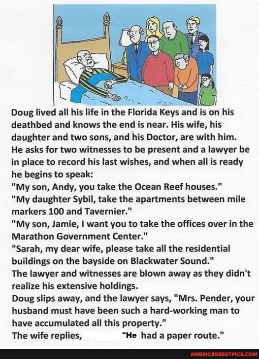 Doug lived all his life in the Florida Keys and is on his deathbed and knows the end is near. His wife, his daughter and two sons, and his Doctor, are with him.
He asks for two witnesses to be present and a lawyer be in place to record his last wishes, and when all is ready he begins to speak:
"My son, Andy, you take the Ocean Reef houses."
"My daughter Sybil, take the apartments between mile markers 100 and Tavernier."
"My son, Jamie, I want you to take the offices over in the
Marathon Government Center."
"Sarah, my dear wife, please take all the residential buildings on the bayside on Blackwater Sound."
The lawyer and witnesses are blown away as they didn't realize his extensive holdings.
Doug slips away, and the lawyer says, "Mrs. Pender, your husband must have been such a hard-working man to have accumulated all this property."
The wife replies, "He had a paper route."