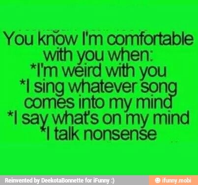 You know I'm comfortable
with you when:
*I'm weird with you
*I sing whatever Son
comes into my mind
"say whats on my mind
I talk nonsense