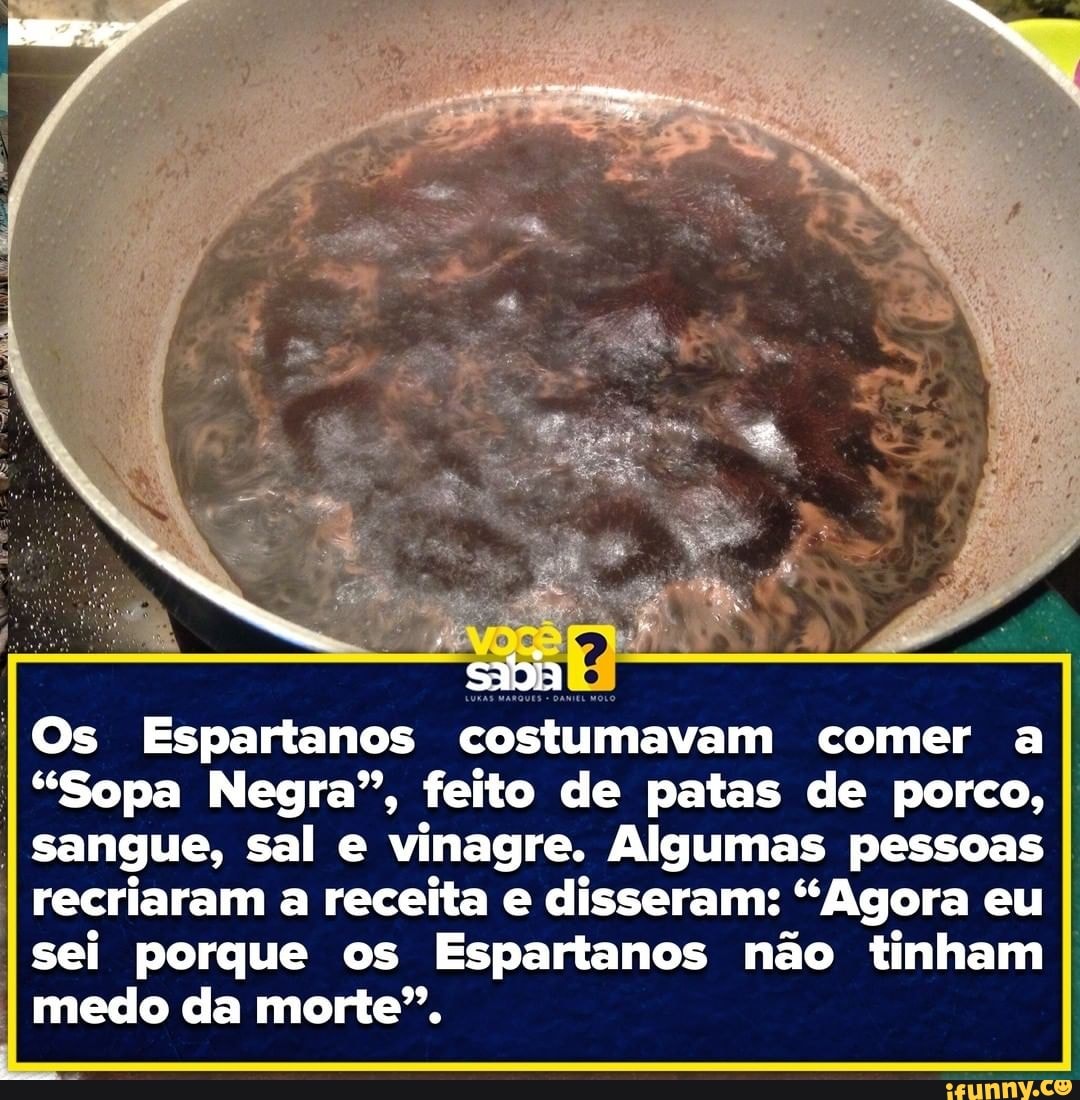 IOs Espartanos costumavam comer a
I
"Sopa Negra", feito de patas de porco, I
I
sangue, sal e vinagre. Algumas pessoas
I recriaram a receita e disseram: "Agora eu
sei porque os Espartanos não tinham I
I medo da morte".