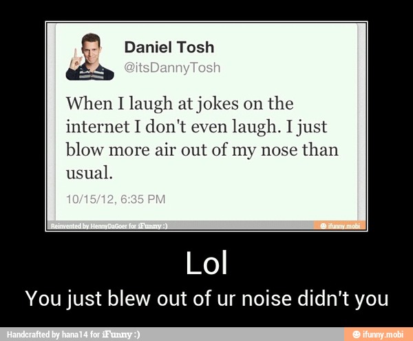 When I
laugh at jokes on
the
internet I don't even laugh. I just
blow more air out of my nose
than
usual.
You just blew out of ur noise didn't you - Lol
You just blew out of ur noise didn't you